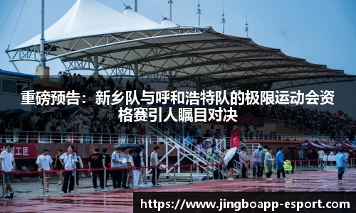 重磅预告：新乡队与呼和浩特队的极限运动会资格赛引人瞩目对决